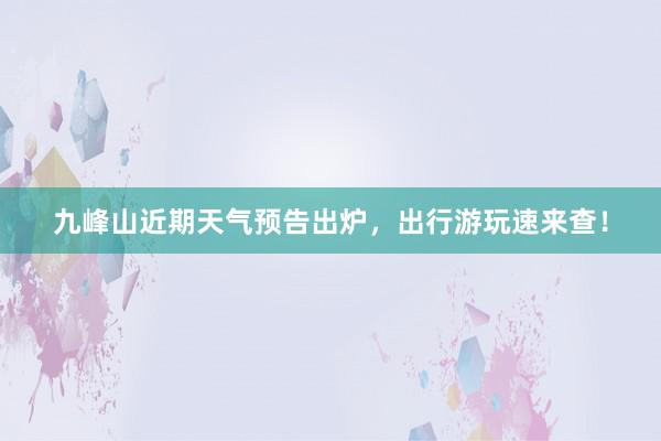 九峰山近期天气预告出炉，出行游玩速来查！