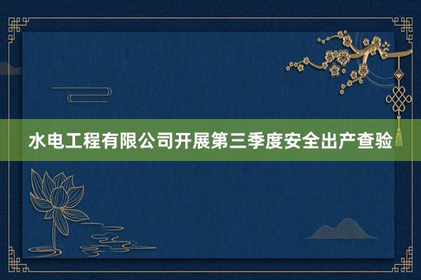 水电工程有限公司开展第三季度安全出产查验