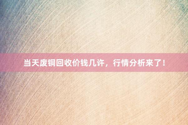当天废铜回收价钱几许，行情分析来了！
