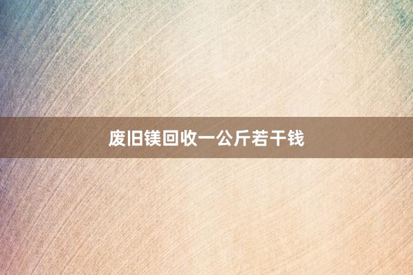 废旧镁回收一公斤若干钱