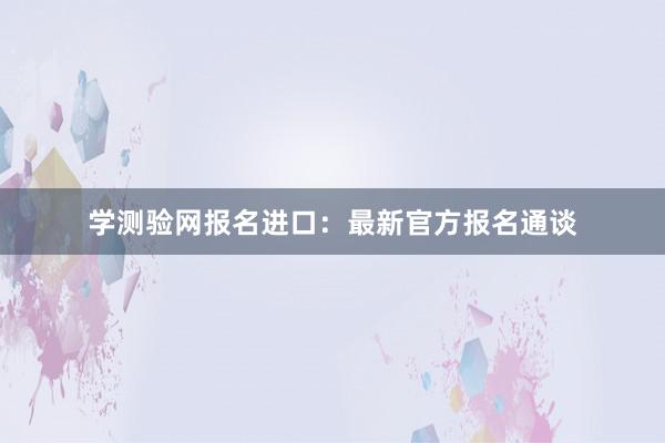 学测验网报名进口：最新官方报名通谈