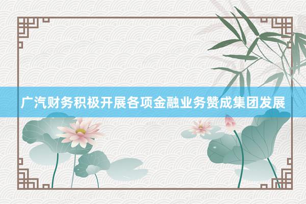 广汽财务积极开展各项金融业务赞成集团发展