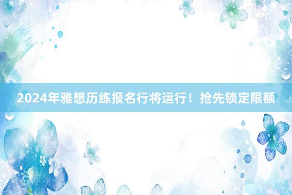 2024年雅想历练报名行将运行！抢先锁定限额