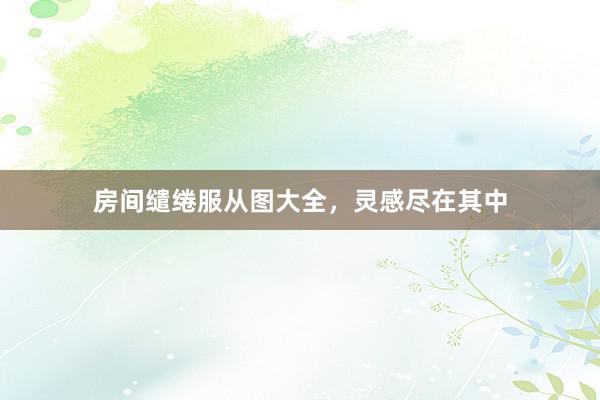 房间缱绻服从图大全，灵感尽在其中